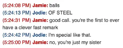 A screenshot of an instant message conversation, circa 2008. Jamie: balls; Jodie: OF STEEL; Jamie: good call. you’re the first ever to have a fast remark; Jodie: I’m special like that.; Jamie: no, you’re just my sister